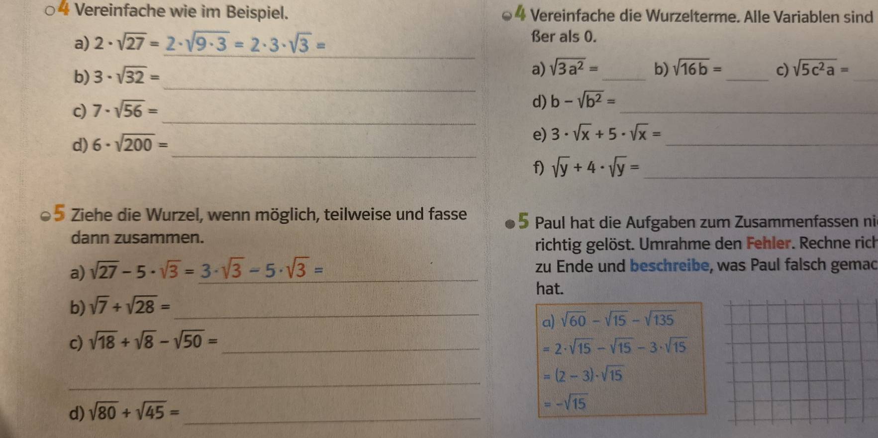 4 + Vereinfache wie im Beispiel. 4 Vereinfache die Wurzelterme. Alle Variablen sind 
_ 
a) 2· sqrt(27)=2· sqrt(9· 3)=2· 3· sqrt(3)=
ßer als 0. 
_ 
_ 
b) 3· sqrt(32)=
a) sqrt(3a^2)= _ b) sqrt(16b)= _ c) sqrt(5c^2a)=
_ 
c) 7· sqrt(56)=
d) b-sqrt(b^2)= _ 
d) 6· sqrt(200)=
e) 3· sqrt(x)+5· sqrt(x)= _ 
_ 
f) sqrt(y)+4· sqrt(y)= _ 
5 Ziehe die Wurzel, wenn möglich, teilweise und fasse 5 Paul hat die Aufgaben zum Zusammenfassen ni 
dann zusammen. 
richtig gelöst. Umrahme den Fehler. Rechne rich 
a) sqrt(27)-5· sqrt(3)=3· sqrt(3)-5· sqrt(3)= _zu Ende und beschreibe, was Paul falsch gemac 
hat. 
b) sqrt(7)+sqrt(28)= _ 
a) sqrt(60)-sqrt(15)-sqrt(135)
c) sqrt(18)+sqrt(8)-sqrt(50)= _ =2· sqrt(15)-sqrt(15)-3· sqrt(15)
_
=(2-3)· sqrt(15)
d) sqrt(80)+sqrt(45)= _
=-sqrt(15)