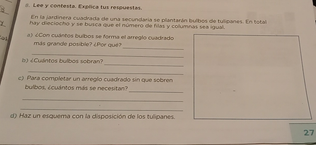 Lee y contesta. Explica tus respuestas. 
_ 
En la jardinera cuadrada de una secundaria se plantarán bulbos de tulipanes. En total 
hay dieciocho y se busca que el número de filas y columnas sea igual. 
a) ¿Con cuántos bulbos se forma el arreglo cuadrado 
_ 
más grande posible? ¿Por qué? 
_ 
_ 
b) ¿Cuántos bulbos sobran? 
_ 
c) Para completar un arreglo cuadrado sin que sobren 
_ 
bulbos, ¿cuántos más se necesitan? 
_ 
_ 
d) Haz un esquema con la disposición de los tulipanes. 
27