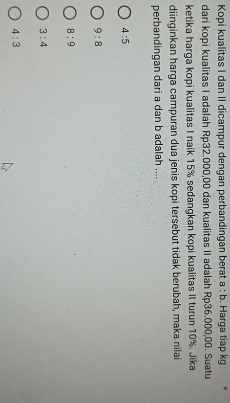 Kopi kualitas I dan II dicampur dengan perbandingan berat a:b. Harga tiap kg *
dari kopi kualitas I adalah Rp32.000,00 dan kualitas II adalah Rp36.000,00. Suatu
ketika harga kopi kualitas I naik 15% sedangkan kopi kualitas II turun 10%. Jika
diinginkan harga campuran dua jenis kopi tersebut tidak berubah, maka nilai
perbandingan dari a dan b adalah ....
4:5
9:8
8:9
3:4
4:3