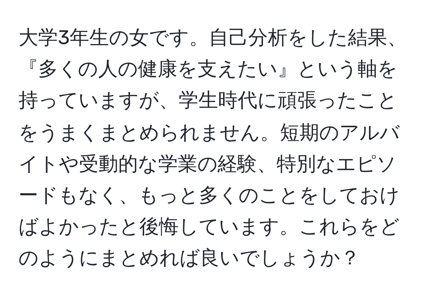 大学3年生の女です。自己分析をした結果、『多くの人の健康を支えたい』という軸を持っていますが、学生時代に頑張ったことをうまくまとめられません。短期のアルバイトや受動的な学業の経験、特別なエピソードもなく、もっと多くのことをしておけばよかったと後悔しています。これらをどのようにまとめれば良いでしょうか？