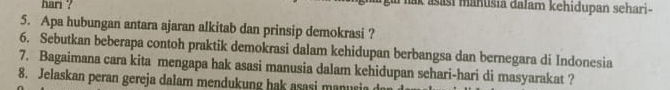 hari ? ak asasi manusia đalam kehidupan sehari- 
5. Apa hubungan antara ajaran alkitab dan prinsip demokrasi ? 
6. Sebutkan beberapa contoh praktik demokrasi dalam kehidupan berbangsa dan bernegara di Indonesia 
7. Bagaimana cara kita mengapa hak asasi manusia dalam kehidupan sehari-hari di masyarakat ? 
8. Jelaskan peran gereja dalam mendukung hak asasi manusia d