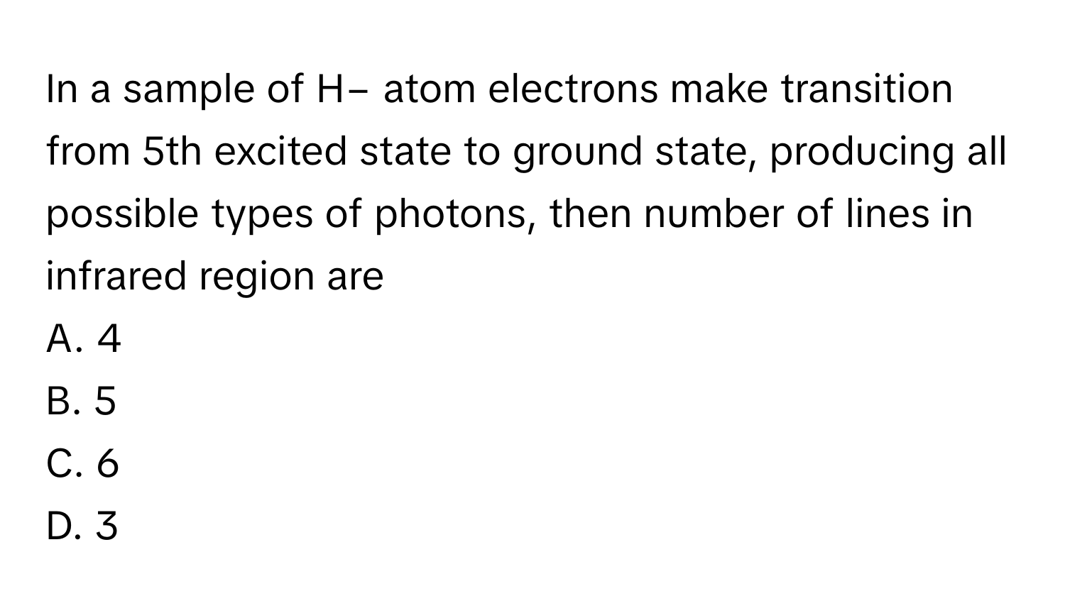 In a sample of H− atom electrons make transition from 5th excited state to ground state, producing all possible types of photons, then number of lines in infrared region are

A. 4
B. 5
C. 6
D. 3