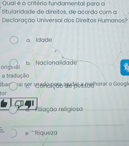 Qual é o critério fundamental para a
titularidade de direitos, de acordo com a
Declaração Universal dos Direitos Humanos?
a. Idade
origmal b. Nacionalidade
a tradução
dba yai ser usad te au es e horar o Google
tor
riliação religiosa
e. Riqueza