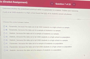 iz (Graded Assignment) Question 7 of 25
Determine whether the undertned numorical value is a parameter or a stalistic. Explan your reasoring
A poil of all 2000 students in a high school found that 94% of its students owned celt phones.
Choose the correct arwer below
A. Parameor, because the deta set of all 2000 siludents in a high school is a sample
B. Parameter, because the data set of a sample of students is a sample
C. Statistic, because the data sot of a sample of stadents is a semple
D. Statstc, becaune the dala set of all 2000 students in a hich school is a pooutation
E. Statssic, because the daa set of at 2000 students in a high scheel is a sample
F. Parametor, because the data set of a sample of students is a population
G. Parameter, because the data set of all 2000 students in a high school is a population
H. Stakistic, bocauso the data set of a sample of students is a population