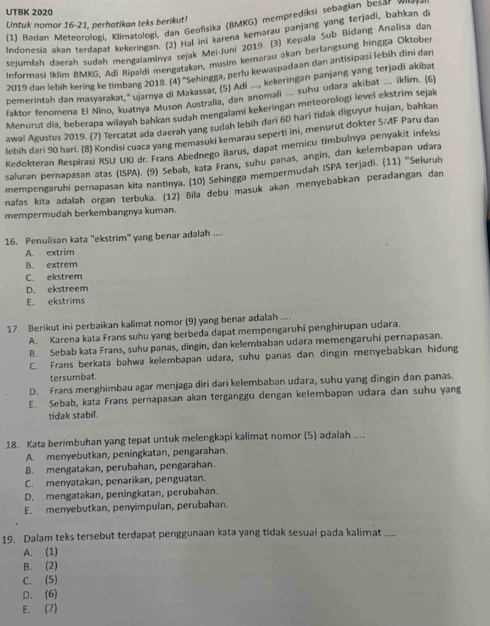 UTBK 2020
Untuk nomor 16-21, perhatikan teks berikut!
(1) Badan Meteorologi, Klimatologi, dan Geofisika (BMKG) memprediksi sebagian besar ωнαγσι
Indonesia akan terdapat kekeringan. (2) Hal ini karena kemarau panjang yang terjadi, bahkan di
sejumlah daerah sudah mengalaminya sejak Mei-Juni 2019. (3) Kepala Sub Bidang Analisa dan
Informasi Iklim BMKG, Adi Ripaldi mengatakan, musim kemarau akan berlangsung hingga Oktober
2019 dan lebih kering ke tímbang 2018. (4) ''Sehingga, perlu kewaspadaan dan antisipasi lebih dini dari
pemerintah dan masyarakat," ujarnya di Makassar, (5) Adi ..., kekeringan panjang yang terjadi akibat
faktor fenomena El Nino, kuatnya Muson Australia, dan anomali ... suhu udara akibat ... iklim. (6)
Menurut dia, beberapa wilayah bahkan sudah mengalami kekeringan meteorologi level ekstrim sejak
awal Agustus 2019. (7) Tercatat ada daerah yang sudah lebih dari 60 hari tidak diguyur hujan, bahkan
lebih dari 90 hari. (8) Kondisi cuaca yang memasuki kemarau seperti ini, menurut dokter SMF Paru dan
Kedokteran Respírasi RSU UKI dr. Frans Abednego Barus, dapat memicu timbulnya penyakit infeksi
saluran pernapasan atas (ISPA). (9) Sebab, kata Frans, suhu panas, angin, dan kelembapan udara
mempengaruhi pernapasan kita nantinya. (10) Sehingga mempermudah ISPA terjadi. (11) "Seluruh
nafas kita adalah organ terbuka. (12) Bila debu masuk akan menyebabkan peradangan dan
mempermudah berkembangnya kuman.
16. Penulisan kata "ekstrim" yang benar adalah ....
A. extrim
B. extrem
C. ekstrem
D. ekstreem
E. ekstrims
17. Berikut ini perbaikan kalimat nomor (9) yang benar adalah ....
A. Karena kata Frans suhu yang berbeda dapat mempengaruhi penghirupan udara.
B. Sebab kata Frans, suhu panas, dingin, dan kelembaban udara memengaruhi pernapasan.
C. Frans berkata bahwa kelembapan udara, suhu panas dan dingin menyebabkan hidung
tersumbat.
D. Frans menghimbau agar menjaga diri dari kelembaban udara, suhu yang dingin dan panas.
E. Sebab, kata Frans pernapasan akan terganggu dengan kelembapan udara dan suhu yang
tidak stabil.
18. Kata berimbuhan yang tepat untuk melengkapi kalimat nomor (5) adalah ....
A. menyebutkan, peningkatan, pengarahan.
B. mengatakan, perubahan, pengarahan.
C. menyatakan, penarikan, penguatan.
D. mengatakan, peningkatan, perubahan.
E. menyebutkan, penyimpulan, perubahan.
19. Dalam teks tersebut terdapat penggunaan kata yang tidak sesuai pada kalimat ....
A. (1)
B. (2)
C. (5)
D. (6)
E. (7)