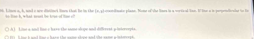 Lines a, A and e are distinct lines that lie in the (x,y) -coordinate plane. None of the lines is a vertical line. If line a is perpendicular to lis
to line A what must be true of line e?
A) Line a and line e have the same slope and different y-intercepts.
R) Line δ and line e have the same slope and the same r -intercept.