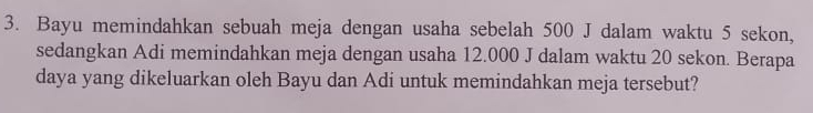 Bayu memindahkan sebuah meja dengan usaha sebelah 500 J dalam waktu 5 sekon, 
sedangkan Adi memindahkan meja dengan usaha 12.000 J dalam waktu 20 sekon. Berapa 
daya yang dikeluarkan oleh Bayu dan Adi untuk memindahkan meja tersebut?