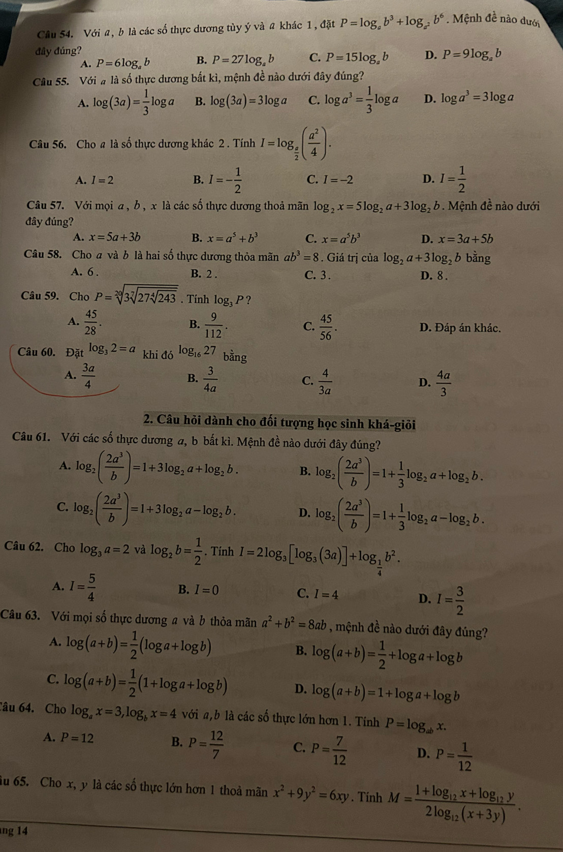 Cầu 54. Với a, b là các số thực dương tùy ý và a khác 1, đặt P=log _ab^3+log _a^2b^6. Mệnh đề nào dưới
đây đúng? P=9log _a b
A. P=6log _ab B. P=27log _ab C. P=15log _ab D.
Câu 55. Với # là số thực dương bắt kì, mệnh đề nào dưới đây đúng?
A. log (3a)= 1/3 log a B. log (3a)=3log a C. log a^3= 1/3 log a D. log a^3=3log a
Câu 56. Cho a là số thực dương khác 2 . Tính I=log _ a/2 ( a^2/4 ).
A. I=2 B. I=- 1/2  C. I=-2 D. I= 1/2 
Câu 57. Với mọi a , b , x là các số thực dương thoả mãn log _2x=5log _2a+3log _2b 9 . Mệnh đề nào dưới
đây đúng?
A. x=5a+3b B. x=a^5+b^3 C. x=a^5b^3 D. x=3a+5b
Câu 58. Cho a và b là hai số thực dương thỏa mãn ab^3=8. Giá trị của log _2a+3log _2b bằng
A. 6 . B. 2 . C. 3 . D. 8 .
Câu 59. Cho P=sqrt[20](3sqrt [7]27sqrt [4]243). Tính log _3P ?
B.
A.  45/28 .  9/112 .  45/56 . D. Đáp án khác.
C.
Câu 60. Đặt log _32=a khi đó logl 27 bằng
A.  3a/4   3/4a 
B.
C.  4/3a   4a/3 
D.
2. Câu hỏi dành cho đối tượng học sinh khá-giỏi
Câu 61. Với các số thực dương a, b bất kì. Mệnh đề nào dưới đây đúng?
A. log _2( 2a^3/b )=1+3log _2a+log _2b. B. log _2( 2a^3/b )=1+ 1/3 log _2a+log _2b.
C. log _2( 2a^3/b )=1+3log _2a-log _2b.
D. log _2( 2a^3/b )=1+ 1/3 log _2a-log _2b.
Câu 62. Cho log _3a=2 và log _2b= 1/2 . Tính I=2log _3[log _3(3a)]+log _ 1/4 b^2.
A. I= 5/4  I=4 D. I= 3/2 
B. I=0
C.
Câu 63. Với mọi số thực dương a và b thỏa mãn a^2+b^2=8ab , mệnh đề nào dưới đây đúng?
A. log (a+b)= 1/2 (log a+log b)
B. log (a+b)= 1/2 +log a+log b
C. log (a+b)= 1/2 (1+log a+log b)
D. log (a+b)=1+log a+log b
Câu 64. Cho log _ax=3,log _bx=4 với a,b là các số thực lớn hơn 1. Tính P=log _abx.
A. P=12
B. P= 12/7 
C. P= 7/12 
D. P= 1/12 
du 65. Cho x, y là các số thực lớn hơn 1 thoả mãn x^2+9y^2=6xy. Tính M=frac 1+log _12x+log _12y2log _12(x+3y).
ng 14