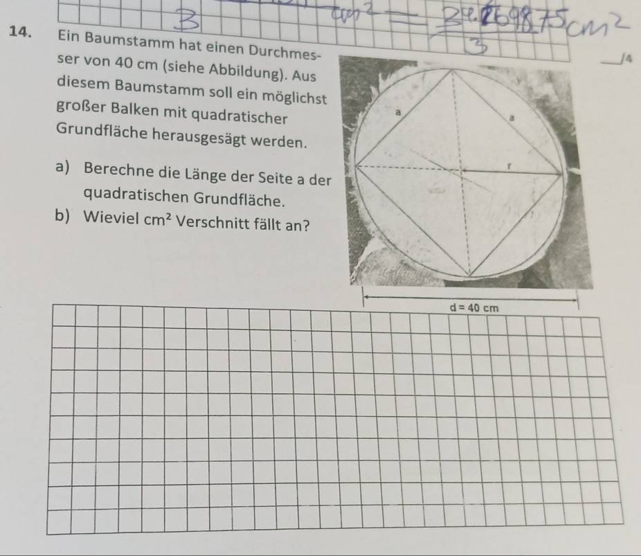 Ein Baumstamm hat einen Durchmes-
_J4
ser von 40 cm (siehe Abbildung). Aus
diesem Baumstamm soll ein möglichst
großer Balken mit quadratischer
Grundfläche herausgesägt werden.
a) Berechne die Länge der Seite a der
quadratischen Grundfläche.
b) Wieviel cm^2 Verschnitt fällt an?