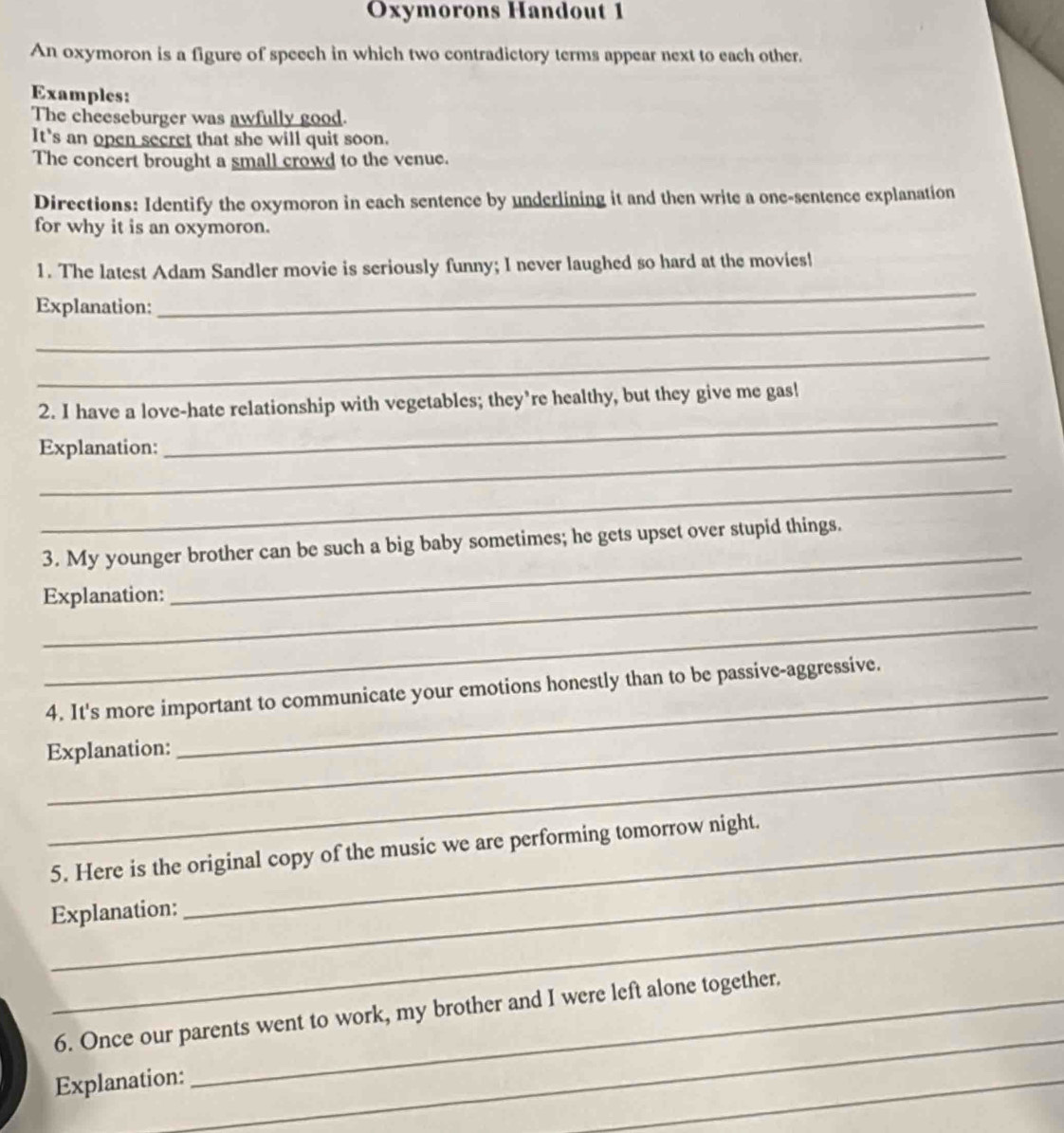 Oxymorons Handout 1 
An oxymoron is a figure of speech in which two contradictory terms appear next to each other. 
Examples: 
The cheeseburger was awfully good. 
It's an open secret that she will quit soon. 
The concert brought a small crowd to the venue. 
Directions: Identify the oxymoron in each sentence by underlining it and then write a one-sentence explanation 
for why it is an oxymoron. 
1. The latest Adam Sandler movie is seriously funny; I never laughed so hard at the movies! 
_ 
_ 
Explanation: 
_ 
2. I have a love-hate relationship with vegetables; they’re healthy, but they give me gas! 
Explanation: 
_ 
_ 
3. My younger brother can be such a big baby sometimes; he gets upset over stupid things. 
_Explanation: 
_ 
_ 
_ 
4. It's more important to communicate your emotions honestly than to be passive-aggressive. 
_ 
Explanation: 
_ 
5. Here is the original copy of the music we are performing tomorrow night. 
Explanation: 
_ 
6. Once our parents went to work, my brother and I were left alone together. 
Explanation: 
_