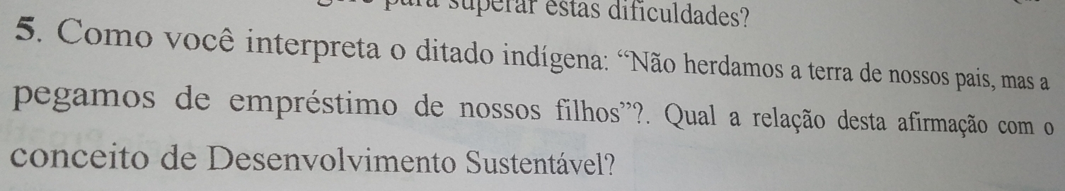 superar estas dificuldades? 
5. Como você interpreta o ditado indígena: "Não herdamos a terra de nossos pais, mas a 
pegamos de empréstimo de nossos filhos''?. Qual a relação desta afirmação com o 
conceito de Desenvolvimento Sustentável?