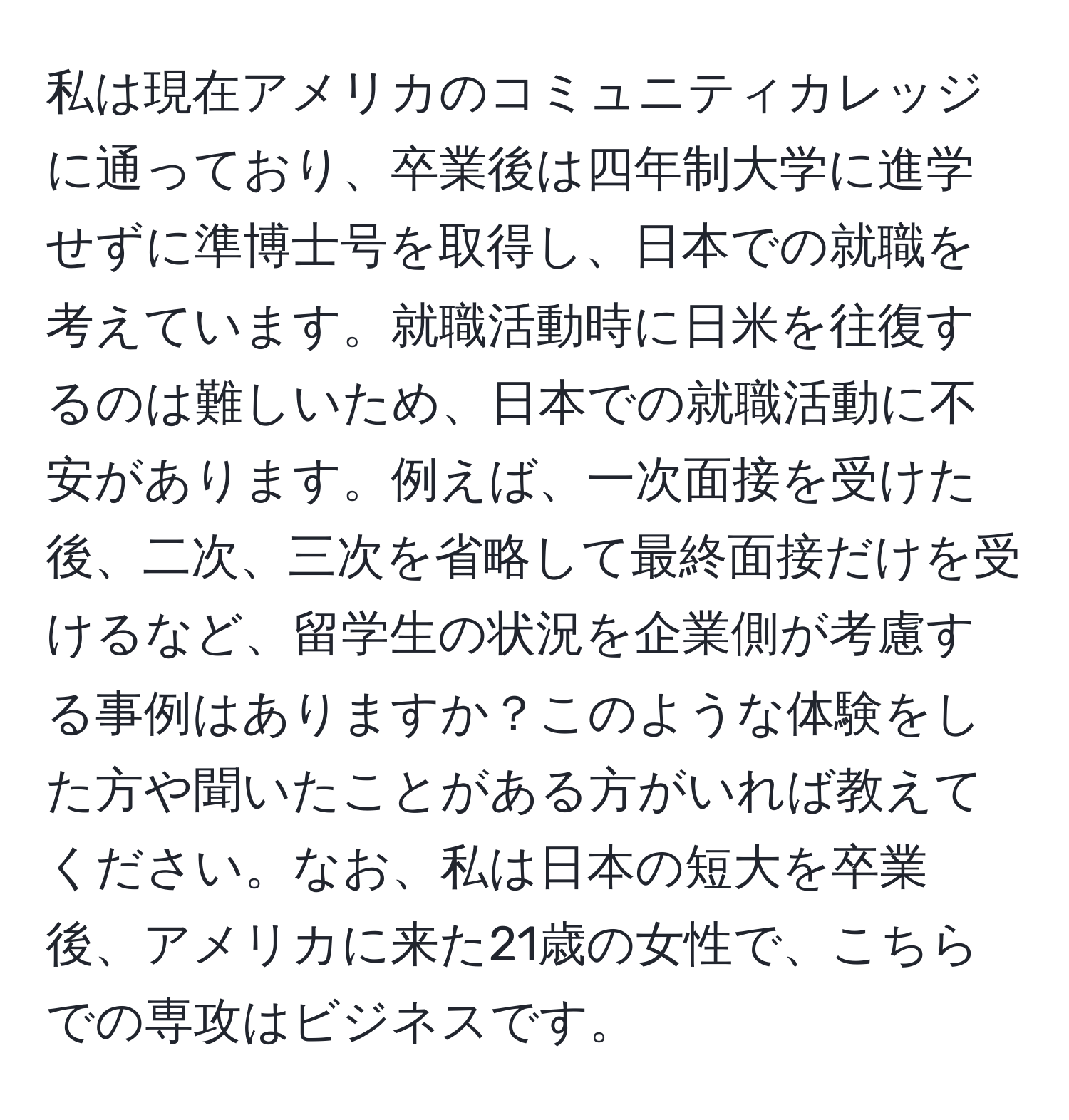 私は現在アメリカのコミュニティカレッジに通っており、卒業後は四年制大学に進学せずに準博士号を取得し、日本での就職を考えています。就職活動時に日米を往復するのは難しいため、日本での就職活動に不安があります。例えば、一次面接を受けた後、二次、三次を省略して最終面接だけを受けるなど、留学生の状況を企業側が考慮する事例はありますか？このような体験をした方や聞いたことがある方がいれば教えてください。なお、私は日本の短大を卒業後、アメリカに来た21歳の女性で、こちらでの専攻はビジネスです。