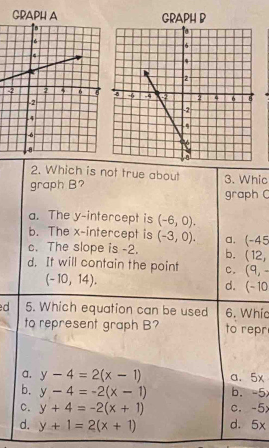 GRAPH A 
2. Which is not true about 3. Whic
graph B?
graph C
a. The y-intercept is (-6,0).
b. The x-intercept is (-3,0). a. (-45
c. The slope is -2.
b. (12,
d. It will contain the point C. (9,-
(-10,14).
d. (-10
d 5. Which equation can be used 6. Whíc
to represent graph B? to repr
a. y-4=2(x-1) a、 5x
b. y-4=-2(x-1) b. -5
C. y+4=-2(x+1) c. -5
d. y+1=2(x+1) d. 5x