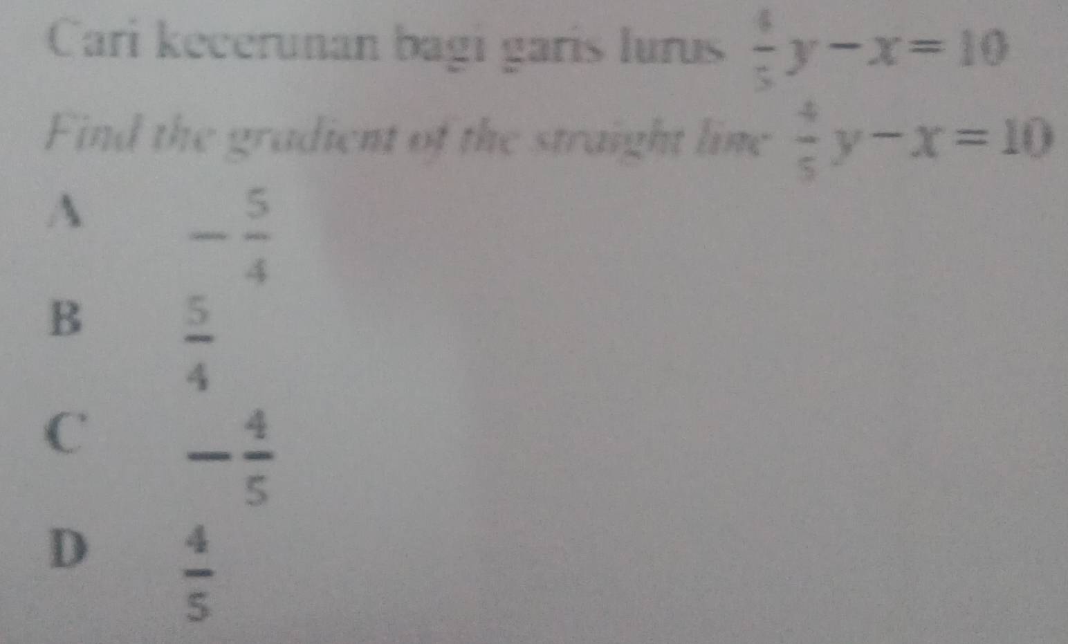 Cari kecerunan bagi garis lurus  4/5 y-x=10
Find the gradient of the straight line  4/5 y-x=10
A
- 5/4 
B
 5/4 
C
- 4/5 
D
 4/5 