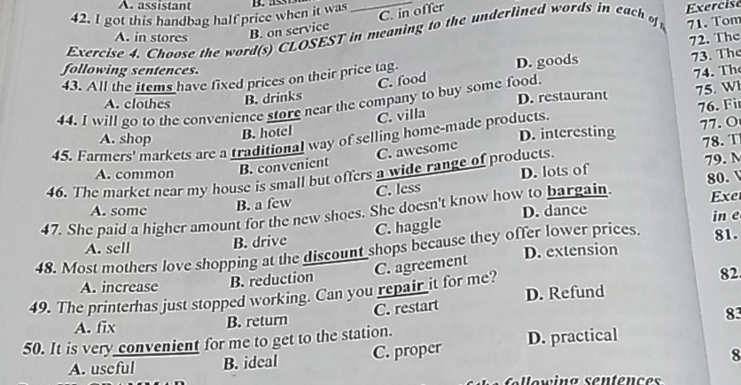 A. assistant
C. in offer
42. I got this handbag half price when it was D. 
71. Tom
Exercise 4. Choose the word(s) CLOSEST in meaning to the underlined words in each of Exercise
A. in stores B. on service
following sentences.
43. All the items have fixed prices on their price tag. D. goods 72. The 73. The
C. food
74. Th
44. I will go to the convenience store near the company to buy some food.
A. clothes
B. drinks D. restaurant
75. Wl
C. villa
A. shop B. hotel 77.O
45. Farmers' markets are a traditional way of selling home-made products. 76. Fi
D. interesting 78. T
B. convenient C. awesome
A. common D. lots of
46. The market near my house is small but offers a wide range of products.
79. N
80.
B. a few C. less
A. some D. dance
47. She paid a higher amount for the new shoes. She doesn't know how to bargain. Exe
C. haggle
A. sell B. drive in e
D. extension
48. Most mothers love shopping at the discount shops because they offer lower prices 81.
C. agreement
A. increase B. reduction
49. The printerhas just stopped working. Can you repair it for me?
82
A. fix B. return C. restart D. Refund
83
50. It is very convenient for me to get to the station.
A. useful B. ideal C. proper D. practical
8