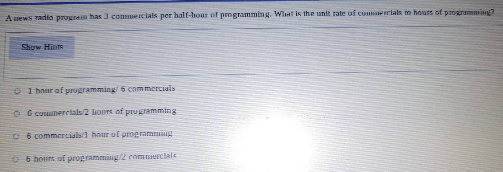 A news radio program has 3 commercials per half-hour of programming. What is the unit rate of commercials to hours of programming?
Show Hints
1 hour of programming/ 6 commercials
6 commercials/ 2 hours of programming
6 commercials/ 1 hour of programming
6 hours of programming/ 2 commercials