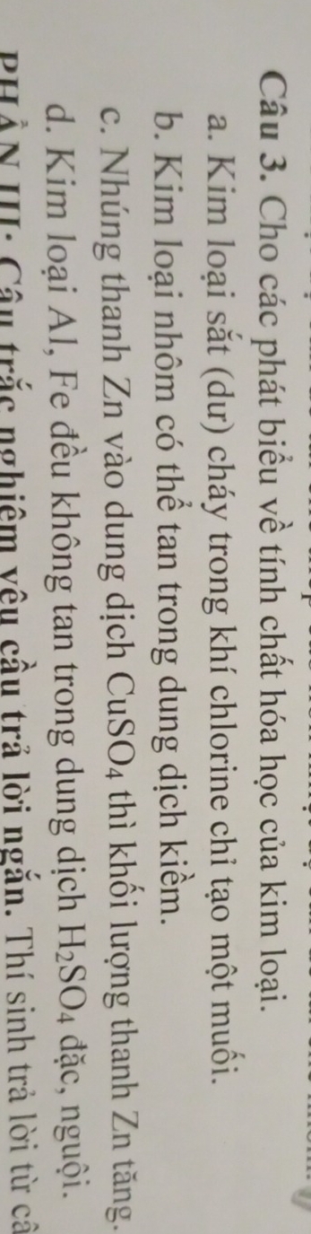 Cho các phát biểu về tính chất hóa học của kim loại. 
a. Kim loại sắt (dư) cháy trong khí chlorine chỉ tạo một muối. 
b. Kim loại nhôm có thể tan trong dung dịch kiềm. 
c. Nhúng thanh Zn vào dung dịch CuSO_4 thì khối lượng thanh Zn tăng. 
d. Kim loại Al, Fe đều không tan trong dung dịch H_2SO_4 đặc, nguội. 
PHẢN III: Câu trắc nghiệm vêu cầu trả lời ngắn. Thí sinh trả lời từ câ