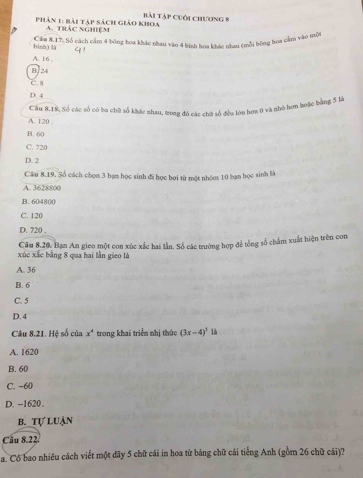 bài tập CUối chương 8
phàn 1: bài tập sách giáo khoa
a. trác nghiệm
Câu 8.17. Số cách cắm 4 bông hoa khác nhau vào 4 bình hoa khác nhau (mỗi bông hoa cắm vào một
bình) là
A. 16.
B. 24
C. 8
D. 4
Câu 8.18. Số các số có ba chữ số khác nhau, trong đó các chữ số đều lớn hơn 0 và nhỏ hơn hoặc bằng 5 là
A. 120.
B. 60
C. 720
D. 2
Câu 8.19. Số cách chọn 3 bạn học sinh đi học bơi từ một nhóm 10 bạn học sinh là
A. 3628800
B. 604800
C. 120
D. 720.
Câu 8.20. Bạn An gieo một con xúc xắc hai lần. Số các trường hợp đề tổng số chấm xuất hiện trên con
xúc xắc bằng 8 qua hai lần gieo là
A. 36
B. 6
C. 5
D. 4
Câu 8.21. Hệ số của x^4 trong khai triền nhị thức (3x-4)^5 là
A. 1620
B. 60
C. −60
D. -1620.
b. tự luận
Câu 8.22.
a. Có bao nhiêu cách viết một dãy 5 chữ cái in hoa từ bảng chữ cái tiếng Anh (gồm 26 chữ cái)?