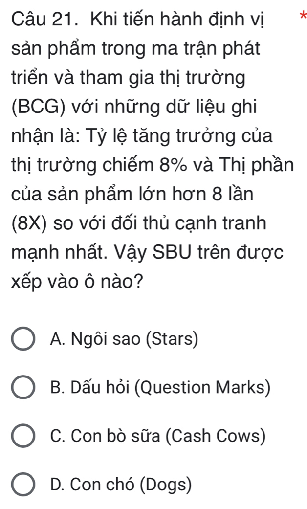 Khi tiến hành định vị *
sản phẩm trong ma trận phát
triển và tham gia thị trường
(BCG) với những dữ liệu ghi
nhận là: Tỷ lệ tăng trưởng của
thị trường chiếm 8% và Thị phần
của sản phẩm lớn hơn 8 lần
(8X) so với đối thủ cạnh tranh
mạnh nhất. Vậy SBU trên được
xếp vào ô nào?
A. Ngôi sao (Stars)
B. Dấu hỏi (Question Marks)
C. Con bò sữa (Cash Cows)
D. Con chó (Dogs)