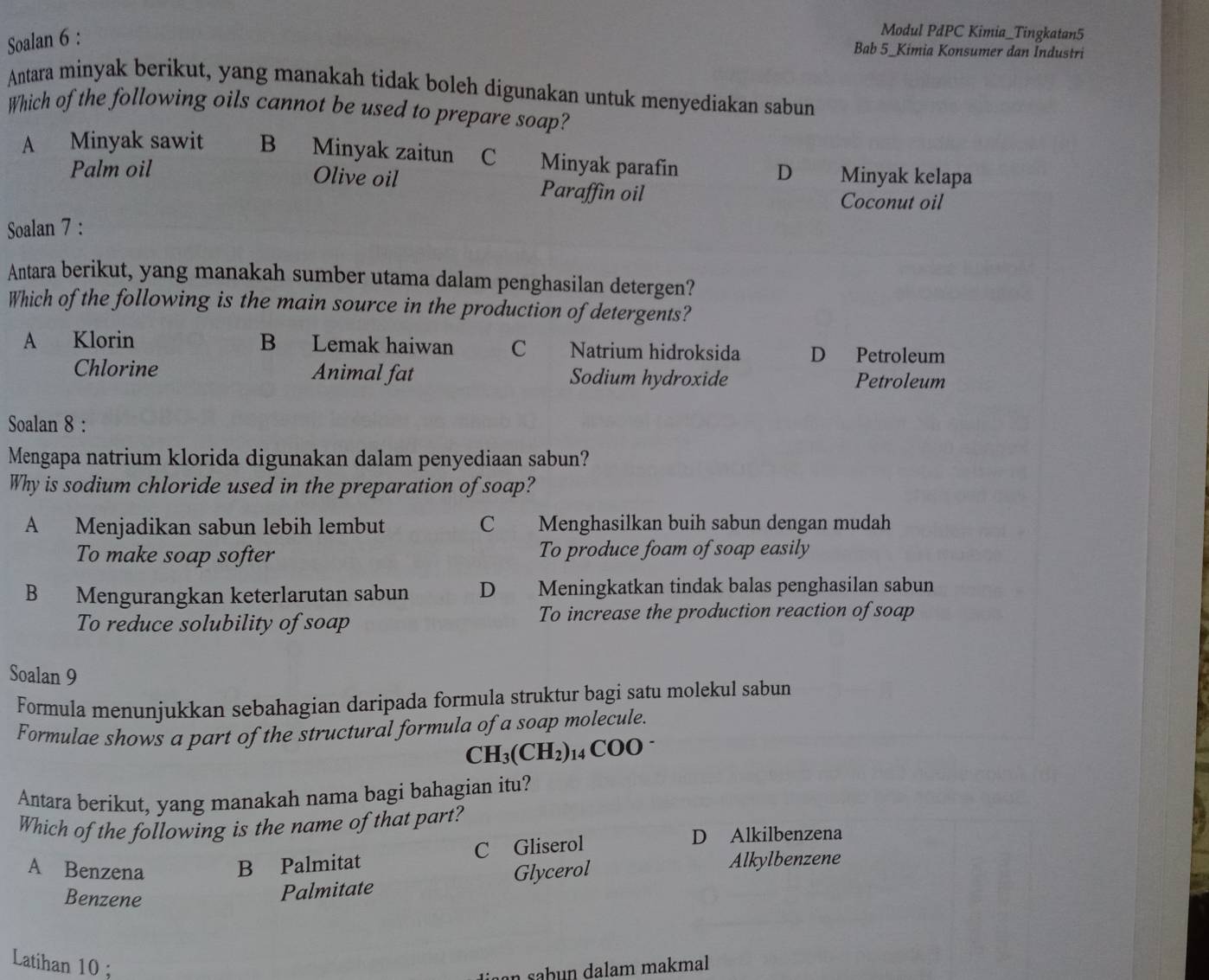 Soalan 6 :
Modul PdPC Kimia_Tingkatan5
Bab 5_Kimia Konsumer dan Industri
Antara minyak berikut, yang manakah tidak boleh digunakan untuk menyediakan sabun
Which of the following oils cannot be used to prepare soap?
A Minyak sawit B Minyak zaitun C Minyak parafin D Minyak kelapa
Palm oil
Olive oil Paraffin oil
Coconut oil
Soalan 7 :
Antara berikut, yang manakah sumber utama dalam penghasilan detergen?
Which of the following is the main source in the production of detergents?
A Klorin B Lemak haiwan C Natrium hidroksida D Petroleum
Chlorine Animal fat Sodium hydroxide Petroleum
Soalan 8 :
Mengapa natrium klorida digunakan dalam penyediaan sabun?
Why is sodium chloride used in the preparation of soap?
A Menjadikan sabun lebih lembut C Menghasilkan buih sabun dengan mudah
To make soap softer To produce foam of soap easily
B Mengurangkan keterlarutan sabun D Meningkatkan tindak balas penghasilan sabun
To reduce solubility of soap To increase the production reaction of soap
Soalan 9
Formula menunjukkan sebahagian daripada formula struktur bagi satu molekul sabun
Formulae shows a part of the structural formula of a soap molecule.
CH_3(CH_2) 14 ( COO 
Antara berikut, yang manakah nama bagi bahagian itu?
Which of the following is the name of that part?
B Palmitat C Gliserol
D Alkilbenzena
A Benzena Glycerol Alkylbenzene
Benzene
Palmitate
Latihan 10;
an sabun dalam makmal