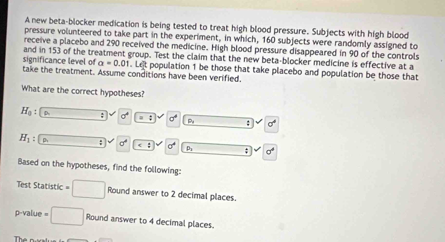 A new beta-blocker medication is being tested to treat high blood pressure. Subjects with high blood 
pressure volunteered to take part in the experiment, in which, 160 subjects were randomly assigned to 
receive a placebo and 290 received the medicine. High blood pressure disappeared in 90 of the controls 
and in 153 of the treatment group. Test the claim that the new beta-blocker medicine is effective at a 
significance level of alpha =0.01. Let population 1 be those that take placebo and population be those that 
take the treatment. Assume conditions have been verified. 
What are the correct hypotheses?
H_0 : D_1; sigma^4 =; sigma^4 p_2; sigma^4
H_1 P ; sigma^4 sigma^4 p_2; sigma^6
Based on the hypotheses, find the following: 
Test Statistic =□ Round answer to 2 decimal places.
p -value =□ Round answer to 4 decimal places.