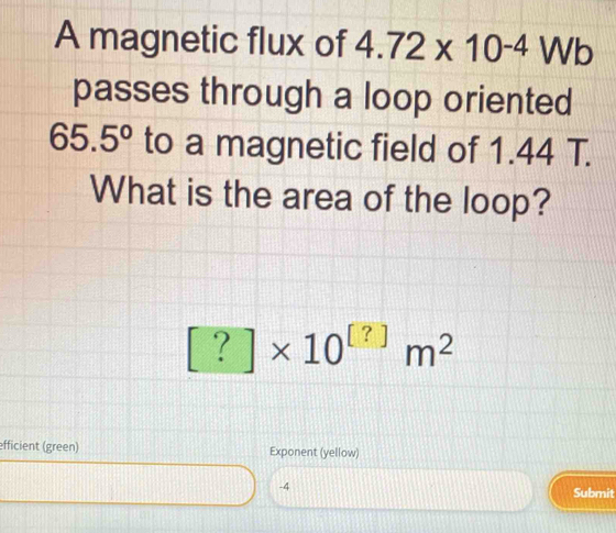 A magnetic flux of 4.72* 10^(-4)Wb
passes through a loop oriented
65.5° to a magnetic field of 1.44 T. 
What is the area of the loop?
[?]* 10^([?])m^2
efficient (green) Exponent (yellow)
-4
Submit