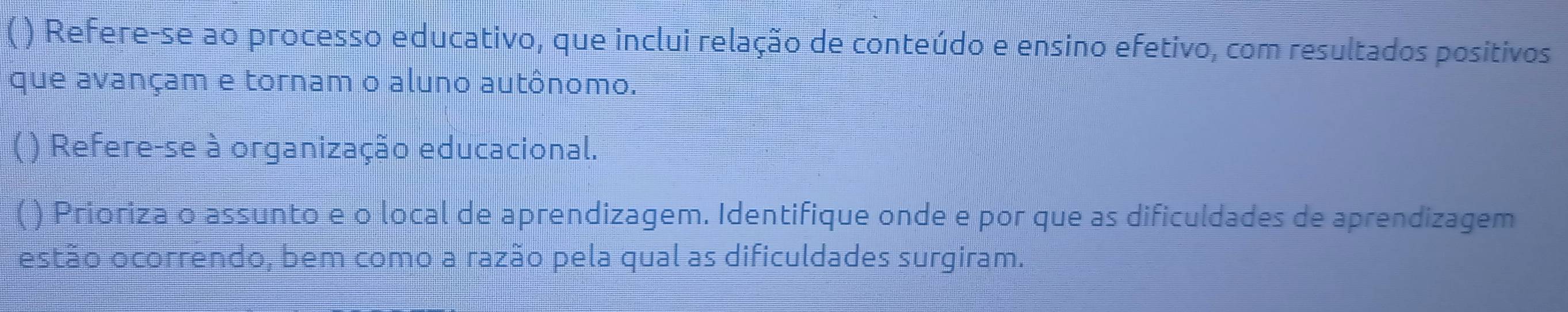 ( ) Refere-se ao processo educativo, que inclui relação de conteúdo e ensino efetivo, com resultados positivos 
que avançam e tornam o aluno autônomo. 
( ) Refere-se à organização educacional. 
( ) Prioriza o assunto e o local de aprendizagem. Identifique onde e por que as dificuldades de aprendizagem 
estão ocorrendo, bem como a razão pela qual as dificuldades surgiram.