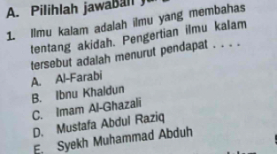 Pilihlah jawaball 
1. Ilmu kalam adalah ilmu yang membahas
tentang akidah. Pengertian ilmu kalam
tersebut adalah menurut pendapat . . . .
A. Al-Farabi
B. Ibnu Khaldun
C. Imam Al-Ghazali
D. Mustafa Abdul Raziq
E. Syekh Muhammad Abduh