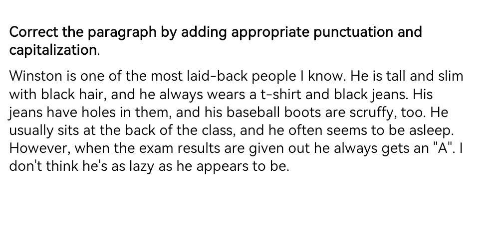 Correct the paragraph by adding appropriate punctuation and 
capitalization. 
Winston is one of the most laid-back people I know. He is tall and slim 
with black hair, and he always wears a t-shirt and black jeans. His 
jeans have holes in them, and his baseball boots are scruffy, too. He 
usually sits at the back of the class, and he often seems to be asleep. 
However, when the exam results are given out he always gets an "A". I 
don't think he's as lazy as he appears to be.