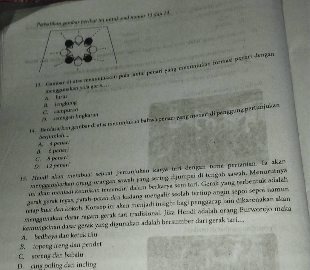 Perhatikan gambar berikut ini untuk soal nomor 13 dan 14.
13. Gambar di atas menunjukkan poa lantai penari yang menunjukan formasi penari dengan
menggunakan pola garis…
A. lurus
B. lengkung
C. campuran
D. setengah lingkaran
14. Berdasarkan gambar di atas menunjukan bahwa penari yang menari di panggung pertunjukan
berjumlah....
A. 4 penari
B. 6 penari
C. 8 penari
D. 12 penari
15. Hendi akan membuat sebuat pertunjukan karya tari dengan tema pertanian. Ia akan
menggambarkan orang-orangan sawah yang sering dijumpai di tengah sawah. Menurutnya
ini akan menjadi keunikan tersendiri dalam berkarya seni tari. Gerak yang terbentuk adalah
gerak gerak tegas, patah-patah dan kadang mengalir seolah tertiup angin sepoi sepoi namun
tetap kuat dan kokoh. Konsep ini akan menjadi insight bagi penggarap lain dikarenakan akan
menggunakan dasar ragam gerak tari tradisional. Jika Hendi adalah orang Purworejo maka
kemungkinan dasar gerak yang digunakan adalah bersumber dari gerak tari....
A. bedhaya dan ketuk tilu
B. topeng ireng dan pendet
C. soreng dan babalu
D. cing poling dan incling