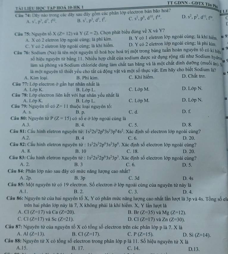 TT GDNN - GDTX Tân Ph
Tài liệu học tập hoá 10-hK 1
Câu 74: Dây nào trong các dãy sau đây gồm các phân lớp electron bán bão hoà?
1 LI
A. s^3.p^3,d^7,f^(62). B. s^1.p^3,d^5,f^7. C. s^2,p^6,d^(10),f^(14). D. s^2,p^5,d^(10),f^(14). 
Cầu 75: Nguyên tố X(Z=12) và Y(Z=2) 0. Chọn phát biểu đúng về X và Y?
A. X có 2 eletron lớp ngoài cùng; là phi kim. B. Y có 1 eletron lớp ngoài cùng; là khí hiểm,
u 9
C. Y có 2 eletron lớp ngoài cùng; là khí hiểm. D. Y có 2 eletron lớp ngoài cùng; là phi kim,
u 9
Câu 76: Sodium (Na) là tên một nguyên tố hoá học hoá trị một trong bảng tuần hoàn nguyên tố có kí hiệu
số hiệu nguyên tử bằng 11. Nhiều hợp chất của sodium được sử đụng rộng rãi như Sodium hydrox u9
làm xã phòng và Sodium chloride dùng làm chất tan băng và là một chất dinh dưỡng (muối ăn), s
là một nguyên tô thiết yếu cho tất cả động vật và một số thực vật. Em hãy cho biết Sodium là?
A. Kim loại. B. Phi kim. C. Khí hiếm. D. Chất trơ. u
Câu 77: Lớp electron ở gần hạt nhân nhất là
A. Lớp K. B. Lớp L. C. Lớp M. D. Lớp N.
Câu 78: Lớp electron liên kết với hạt nhân yếu nhất là
A. Lớp K. B. Lớp L. C. Lớp M. D. Lớp N. u
Câu 79: Nguyên tố có Z=11 thuộc loại nguyên tố:
A. s. B. p. C. d. D. f.
Câu 80: Nguyên tử P(Z=15) có số e ở lớp ngoài cùng là
A.3. B. 4. C. 5. D. 8.
Cầu 81: Cầu hình eletron nguyên tử: 1s^22s^22p^63s^23p^64s^2. Xác định số electron lớp ngoài cùng?
A.2. B. 4 C. 6. D. 20.
Cầu 82: Cấu hình eletron nguyên tử : 1s^22s^22p^63s^23p^6 1 Xác định số electron lớp ngoài cùng?
A. 8. B. 10 C. 18. D. 20.
Cầu 83: Cấu hình eletron nguyên tử : 1s^22s^22p^63s^23p^3. Xác định số electron lớp ngoài cùng?
A. 2. B. 3 C. 6. D. 5.
Câu 84: Phân lớp nào sau đây có mức năng lượng cao nhất?
A. 2p. B. 3p C. 3d D. 4s
Câu 85: Một nguyên tử có 19 electron. Số electron ở lớp ngoài cùng của nguyên tử này là
A.1. B. 2. C. 3. D. 4.
Câu 86: Nguyên tử của hai nguyên tố X, Y có phân mức năng lượng cao nhất lần lượt là 3p và 4s. Tổng số eló
trên hai phân lớp này là 7, X không phải là khí hiếm. X, Y lần lượt là
A. CI(Z=17) và Ca (Z=20). B. Br(Z=35) và Mg(Z=12).
C. CI(Z=17) và Sc (Z=21). D. CI(Z=17) và Zn(Z=30).
Cầu 87: Nguyên tử của nguyên tố X có tổng số electron trên các phân lớp p là 7. X là
A. AI(Z=13). B. CI(Z=17). C. P(Z=15). D. Si (Z=14).
Cầu 88: Nguyên tử X có tổng số electron trong phân lớp p là 11. Số hiệu nguyên tử X là
A.15. B. 17. C. 14. D.13.