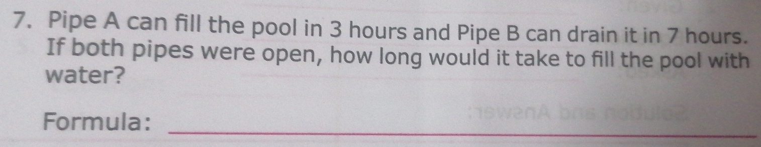 Pipe A can fill the pool in 3 hours and Pipe B can drain it in 7 hours. 
If both pipes were open, how long would it take to fill the pool with 
water? 
Formula:_