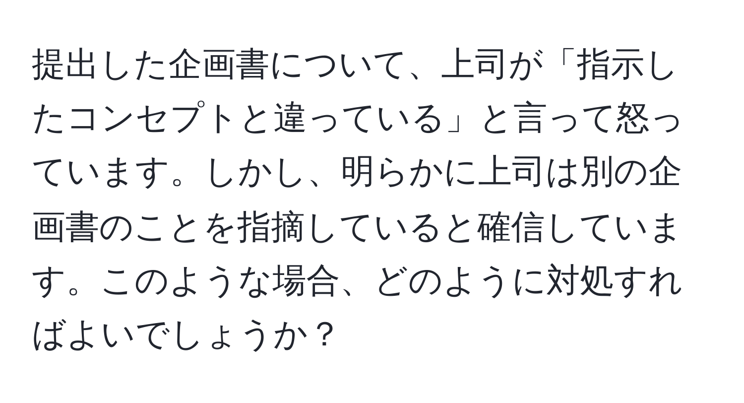 提出した企画書について、上司が「指示したコンセプトと違っている」と言って怒っています。しかし、明らかに上司は別の企画書のことを指摘していると確信しています。このような場合、どのように対処すればよいでしょうか？