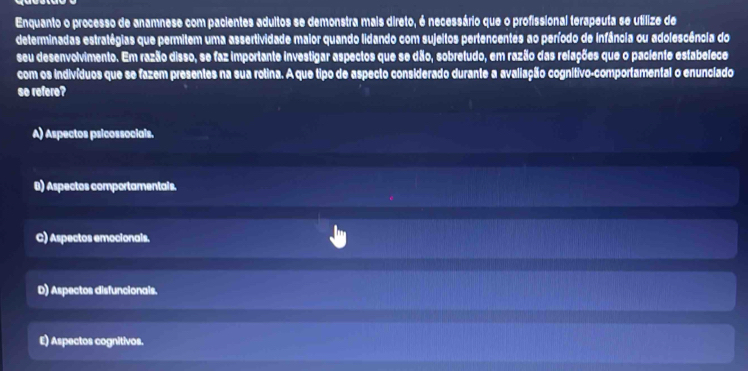 Enquanto o processo de anamnese com pacientes adultos se demonstra mais direto, é necessário que o profissional terapeuta se utilize de
determinadas estratégias que permitem uma assertividade maior quando lidando com sujeltos pertencentes ao período de infância ou adolescência do
seu desenvolvimento. Em razão disso, se faz importante investigar aspectos que se dão, sobretudo, em razão das relações que o paciente estabelece
com os indivíduos que se fazem presentes na sua rotina. A que tipo de aspecto considerado durante a avaliação cognítivo-comportamental o enunciado
so refere?
A) Aspectos psicossocials.
B) Aspectos comportamentals.
C) Aspectos emocionals.
D) Aspectos disfuncionals.
E) Aspectos cognitivos.