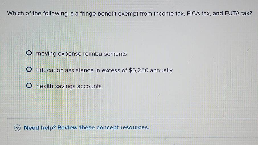 Which of the following is a fringe benefit exempt from Income tax, FICA tax, and FUTA tax?
moving expense reimbursements
Education assistance in excess of $5,250 annually
health savings accounts
Need help? Revlew these concept resources.