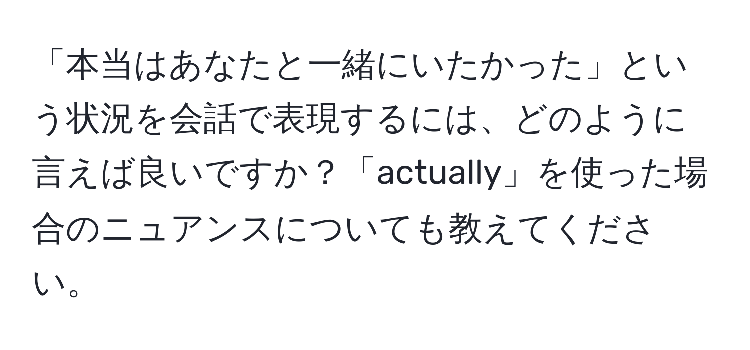 「本当はあなたと一緒にいたかった」という状況を会話で表現するには、どのように言えば良いですか？「actually」を使った場合のニュアンスについても教えてください。