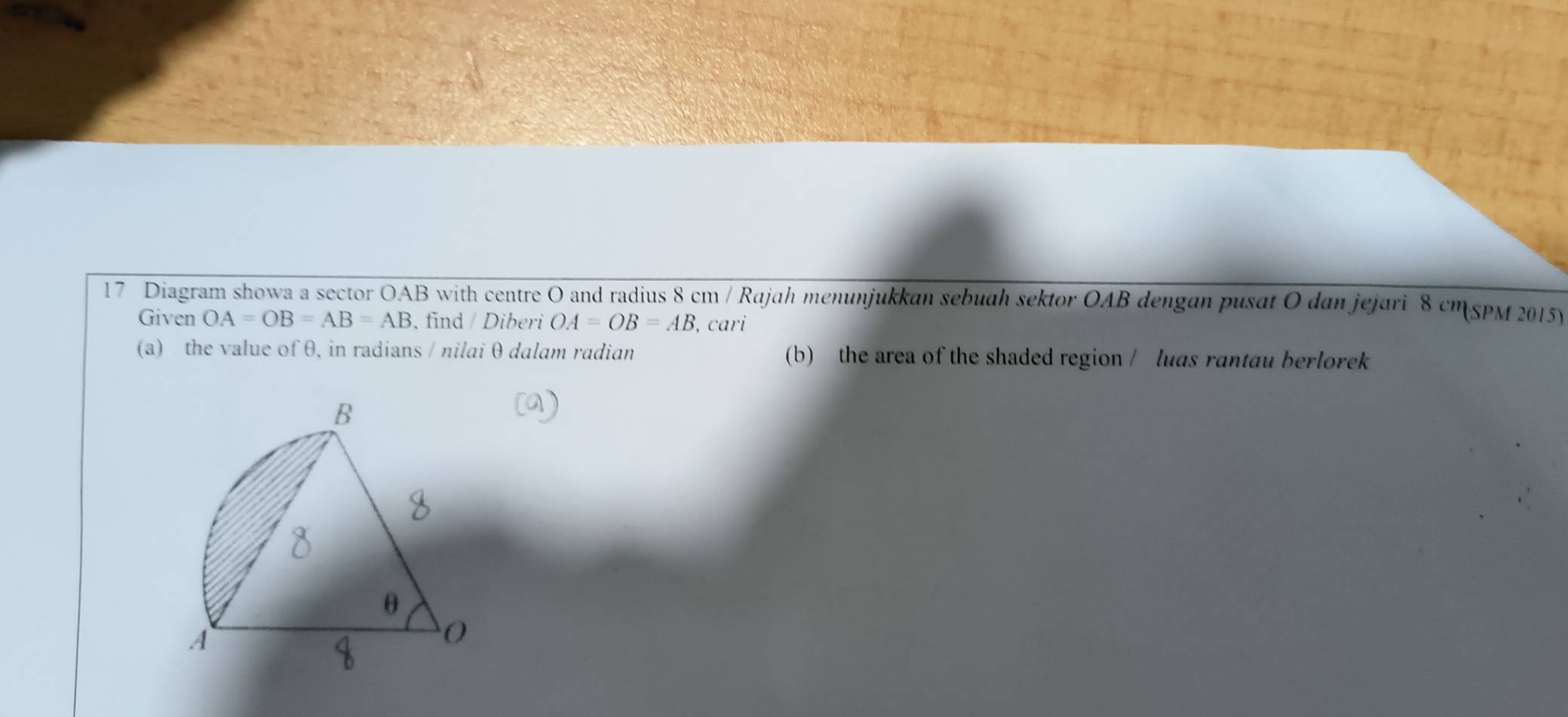 Diagram showa a sector OAB with centre O and radius 8 cm / Rajah menunjukkan sebuah sektor OAB dengan pusat O dan jejari 8 cm SPM 2015) 
Given OA=OB=AB=AB , find / Diberi OA=OB=AB , cari 
(a) the value of θ, in radians / nilai θ dalam radian (b) the area of the shaded region / luas rantau berlorek