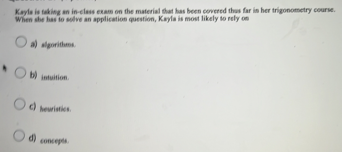 Kayla is taking an in-class exam on the material that has been covered thus far in her trigonometry course.
When she has to solve an application question, Kayla is most likely to rely on
a) algorithms.
b) intuition.
C) heuristics.
d) concepts.