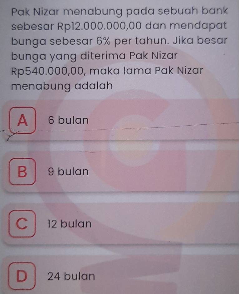 Pak Nizar menabung pada sebuah bank
sebesar Rp12.000.000,00 dan mendapat
bunga sebesar 6% per tahun. Jika besar
bunga yang diterima Pak Nizar
Rp540.000,00, maka lama Pak Nizar
menabung adalah
A 6 bulan
B 9 bulan
C 12 bulan
D 24 bulan