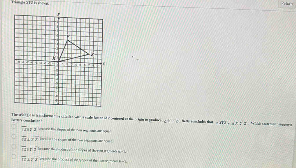 Triangle XYZ is shown. Return
The triangle is transformed by dilation with a scale factor of 2 centered at the origin to produce
Betty's conclusion? △ x Z Betty concludes that △ XYZsim △ XYZ. Which statement supports
overline TZparallel overline YZ because the sippes of the two segments are equal.
overline YZ⊥ overline YZ because the slopes of the two segments are equal.
overline TZparallel overline YZ because the product of the slopes of the two segments is -1.
overline YZ⊥ overline YZ because the product of the slopes of the two segments is --1.