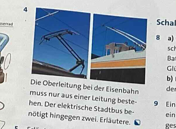 serrad 
Schal 
8 a) 
sch 
Ba 
Gli 
b) 
ung bei der Eisenbahn de 
muss nur aus einer Leitung beste- 9 Ein 
hen. Der elektrische Stadtbus be- 
ein 
nötigt hingegen zwei. Erläutere. 
ges