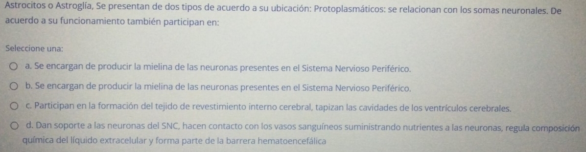 Astrocitos o Astroglía, Se presentan de dos tipos de acuerdo a su ubicación: Protoplasmáticos: se relacionan con los somas neuronales. De
acuerdo a su funcionamiento también participan en:
Seleccione una:
a. Se encargan de producir la mielina de las neuronas presentes en el Sistema Nervioso Periférico.
b. Se encargan de producir la mielina de las neuronas presentes en el Sistema Nervioso Periférico.
c. Participan en la formación del tejido de revestimiento interno cerebral, tapizan las cavidades de los ventrículos cerebrales.
d. Dan soporte a las neuronas del SNC, hacen contacto con los vasos sanguíneos suministrando nutrientes a las neuronas, regula composición
química del líquido extracelular y forma parte de la barrera hematoencefálica