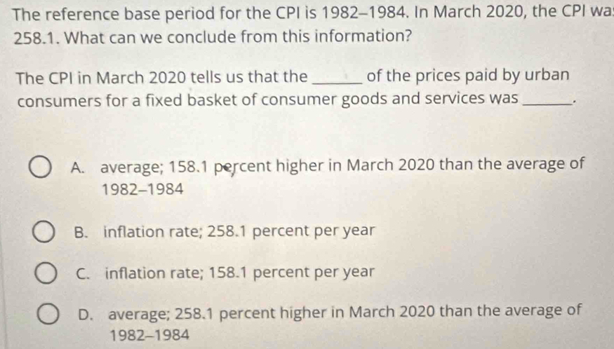 The reference base period for the CPI is 1982-1984. In March 2020, the CPI wa
258.1. What can we conclude from this information?
The CPI in March 2020 tells us that the _of the prices paid by urban
consumers for a fixed basket of consumer goods and services was _.
A. average; 158.1 percent higher in March 2020 than the average of
1982-1984
B. inflation rate; 258.1 percent per year
C. inflation rate; 158.1 percent per year
D. average; 258.1 percent higher in March 2020 than the average of
1982-1984