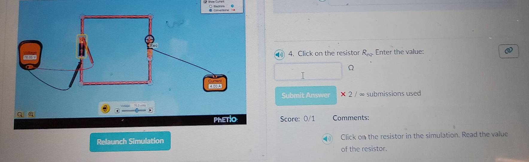 ④ 4. Click on the resistor R_eq. Enter the value:
Ω
I 
Submit Answer * 2/ ∞ submissions used 
Score: 0/1 Comments: 
Relaunch SimulationClick on the resistor in the simulation. Read the value 
of the resistor.