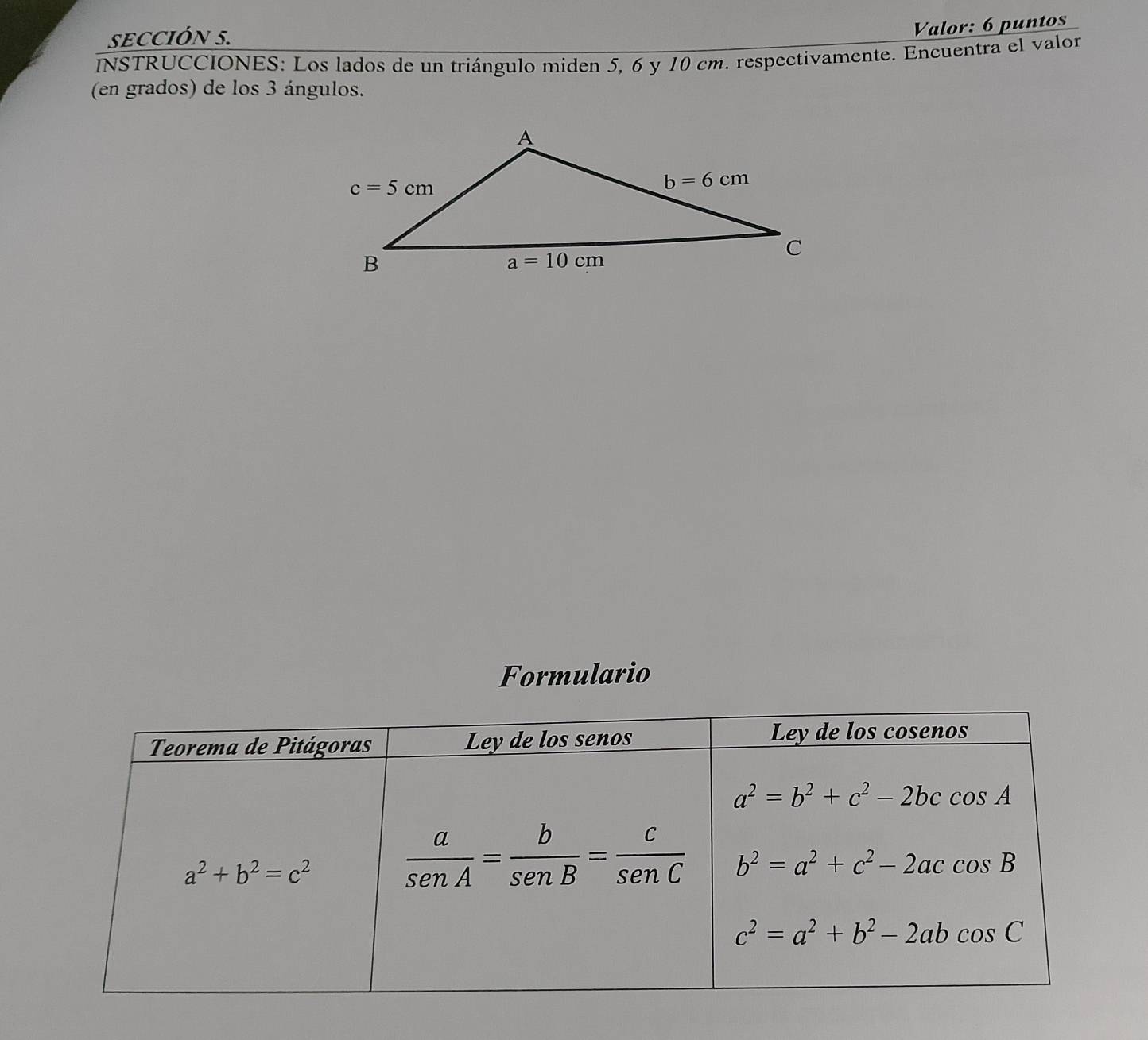 SECCIÓN 5.
Valor: 6 puntos
INSTRUCCIONES: Los lados de un triángulo miden 5, 6 y 10 cm. respectivamente. Encuentra el valon
(en grados) de los 3 ángulos.
Formulario