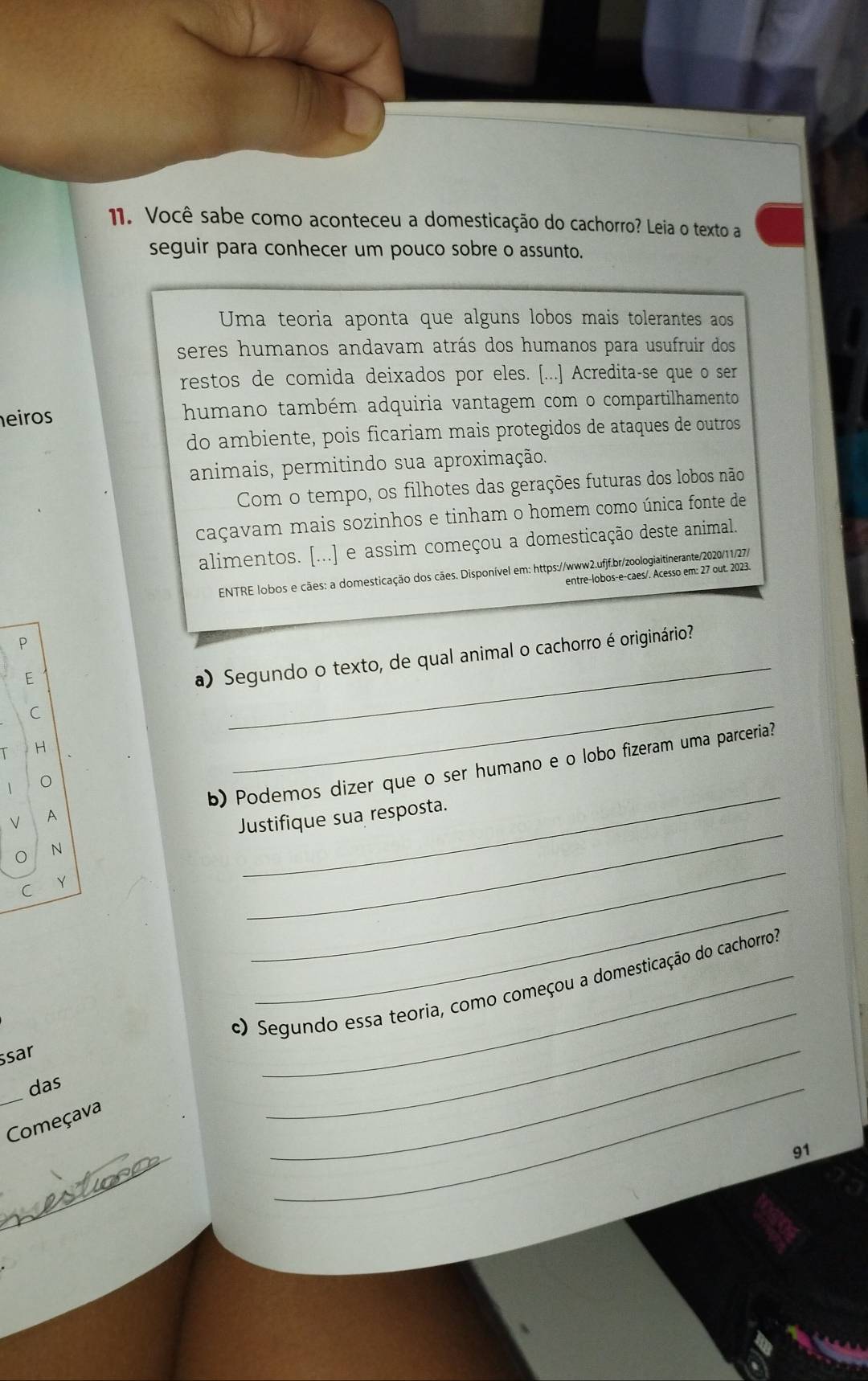 Você sabe como aconteceu a domesticação do cachorro? Leia o texto a 
seguir para conhecer um pouco sobre o assunto. 
Uma teoria aponta que alguns lobos mais tolerantes aos 
seres humanos andavam atrás dos humanos para usufruir dos 
restos de comida deixados por eles. [...] Acredita-se que o ser 
eiros humano também adquiria vantagem com o compartilhamento 
do ambiente, pois ficariam mais protegidos de ataques de outros 
animais, permitindo sua aproximação. 
Com o tempo, os filhotes das gerações futuras dos lobos não 
caçavam mais sozinhos e tinham o homem como única fonte de 
alimentos. [...] e assim começou a domesticação deste animal. 
ENTRE lobos e cães: a domesticação dos cães. Disponível em: https://www2.ufjf.br/zoologiaitinerante/2020/11/27/ 
entre-lobos-e-caes/. Acesso em: 27 out. 2023. 
P 
E 
a) Segundo o texto, de qual animal o cachorro é originário? 
C 
_ 
H 
_ 
b) Podemos dizer que o ser humano e o lobo fizeram uma parceria? 
V A 
_ 
N Justifique sua resposta. 

_ 
_ 
C 
c) Segundo essa teoria, como começou a domesticação do cachorro: 
ssar 
_ 
das 
Começava 
_ 
_ 
_ 
_ 
91