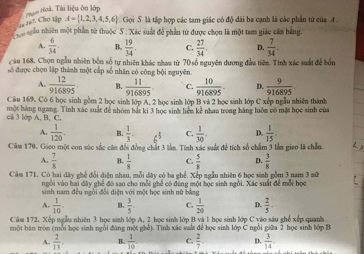 Phạm Hoà. Tài liệu ôn lớp
âu 167. Cho tập A= 1,2,3,4,5,6. Gọi S là tập hợp các tam giác có độ dài ba cạnh là các phần tử của A.
Chọn ngẫu nhiên một phần từ thuộc S . Xác suất để phần từ được chọn là một tam giác cân bằng.
A.  6/34 .  19/34 .  27/34 .  7/34 .
B.
C.
D.
Cầu 168. Chọn ngẫu nhiên bốn số tự nhiên khác nhau từ 70số nguyên dương đầu tiên. Tính xác suất để bốn
số được chọn lập thành một cấp số nhân có công bội nguyên.
A.  12/916895 .  11/916895 . C.  10/916895 . D.  9/916895 .
B.
Câu 169. Có 6 học sinh gồm 2 học sinh lớp A, 2 học sinh lớp B và 2 học sinh lớp C xếp ngẫu nhiên thành
một hàng ngang. Tính xác suất để nhóm bất kì 3 học sinh liền kề nhau trong hàng luôn có mặt học sinh của
cả 3 lớp A, B, C.
A.  1/120 .  1/3 .  1/30 .  1/15 .
B.
C.
D.
Câu 170. Gieo một con súc sắc cân đối đồng chất 3 lần. Tính xác suất để tích số chấm 3 lần gieo là chẵn.
A.  7/8   1/8   5/8   3/8 
B.
C.
D.
Câu 171. Có hai dãy ghế đối diện nhau, mỗi dãy có ba ghế. Xếp ngẫu nhiên 6 học sinh gồm 3 nam 3 nữ
ngồi vào hai dãy ghế đó sao cho mỗi ghế có đúng một học sinh ngồi. Xác suất để mỗi học
sinh nam đều ngồi đối diện với một học sinh nữ bằng
A.  1/10 .  3/5 .  1/20   2/5 ·
B.
C.
D.
Câu 172. Xếp ngẫu nhiên 3 học sinh lớp A, 2 học sinh lớp B và 1 học sinh lớp C vào sáu ghế xếp quanh
một bàn tròn (mỗi học sinh ngồi đúng một ghế). Tính xác suất để học sinh lớp C ngồi giữa 2 học sinh lớp B
A.  2/13 .  1/10 . C.  2/7 .  3/14 .
B.
D.
há chia