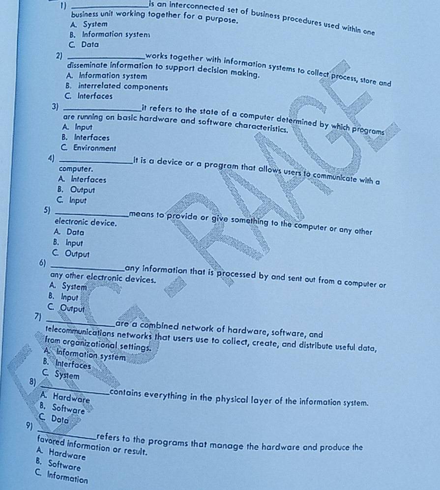 1_
business unit working together for a purpose.
is an interconnected set of business procedures used within one
A. System
B. Information systen
C. Data
2)_
works together with information systems to collect process, store and
disseminate information to support decision making.
A. Information system
B. interrelated components
C. Interfaces
3)_
it refers to the state of a computer determined by which programs
are running on basic hardware and software characteristics.
A. Input
B. Interfaces
C. Environment
4)_
computer.
It is a device or a program that allows users to communicate with a
A. Interfaces
B. Output
C. Input
5)_
electronic device.
means to provide or give something to the computer or any other
A. Data
B. Input
C. Output
6)
_any information that is processed by and sent out from a computer or
any other electronic devices.
A. System
B. Input
C. Output
_
7)
are a combined network of hardware, software, and
telecommunications networks that users use to coliect, create, and distribute useful data,
from organizational settings.
A Information system
B. Interfaces
C. System
8)
_
A. Hardware
contains everything in the physical layer of the information system.
B. Software
C. Dala
_
9)
refers to the programs that manage the hardware and produce the
favored information or result.
A. Hardware
B. Software
C. Information