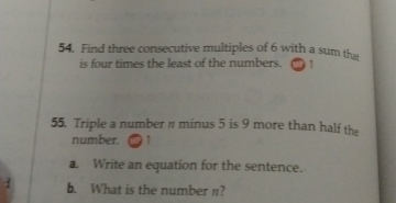 Find three consecutive multiples of 6 with a sum tha 
is four times the least of the numbers. 
55. Triple a number " minus 5 is 9 more than half the 
number. 1 
a. Write an equation for the sentence. 
1 b. What is the number n?