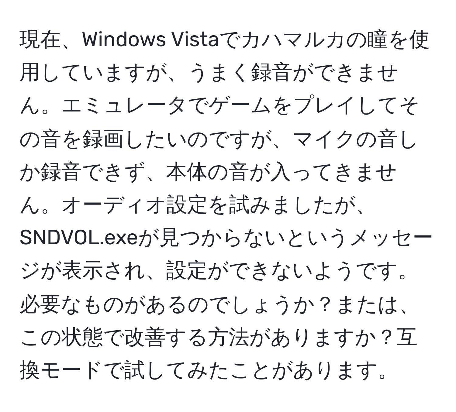 現在、Windows Vistaでカハマルカの瞳を使用していますが、うまく録音ができません。エミュレータでゲームをプレイしてその音を録画したいのですが、マイクの音しか録音できず、本体の音が入ってきません。オーディオ設定を試みましたが、SNDVOL.exeが見つからないというメッセージが表示され、設定ができないようです。必要なものがあるのでしょうか？または、この状態で改善する方法がありますか？互換モードで試してみたことがあります。